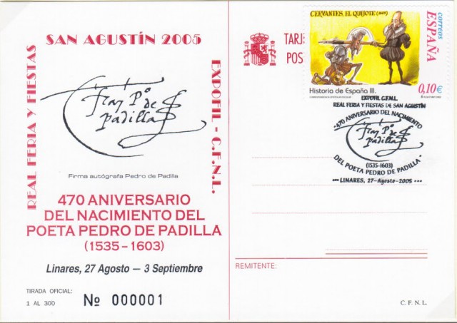 En 2005 el Filatlico y Numismtico de Linares rinde homenaje al poeta Pedro de Padilla. Se toma como ao de nacimiento del poeta el 1535, aunque muchos consideran que la fecha real fue 1540; de ah que se celebre el 470 aniversario. Pedro de Padilla fue uno de los autores ms renombrados de los ambientes literarios de la segunda mitad del siglo XVI. Entre sus amigos destacan Lope de Vega y Miguel de Cervantes Saavedra quienes elogiaron sus poesas y escritos. El matasellos, que fue concedido por el Ministerio de Fomento a travs de la Sociedad Estatal Correos y Telgrafos de Madrid, es la firma del propio Pedro de Padilla. Imagen tarjeta postal conmemorativa.